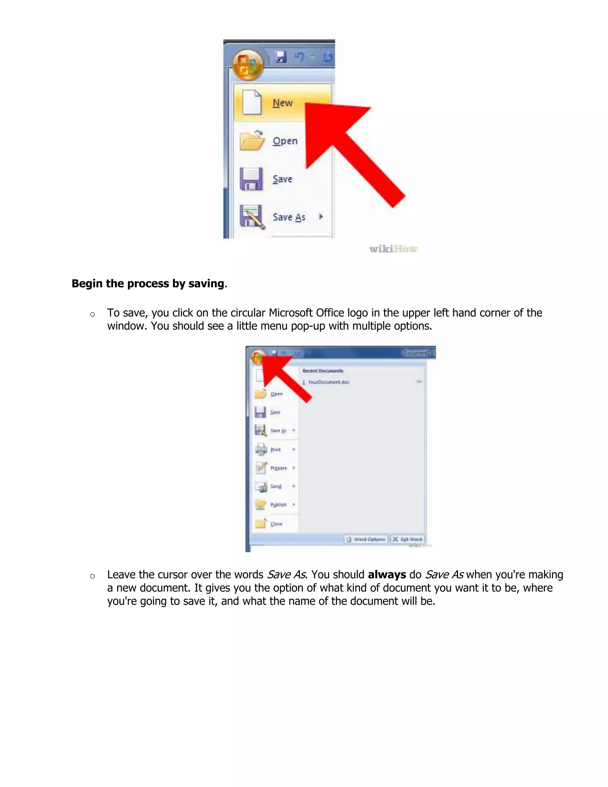 Begin the process by saving.
o To save, you click on the circular Microsoft Office logo in the upper left hand corner of the
window. You should see a little menu pop-up with multiple options.
o Leave the cursor over the words Save As. You should always do Save As when you're making
a new document. It gives you the option of what kind of document you want it to be, where
you're going to save it, and what the name of the document will be.
 