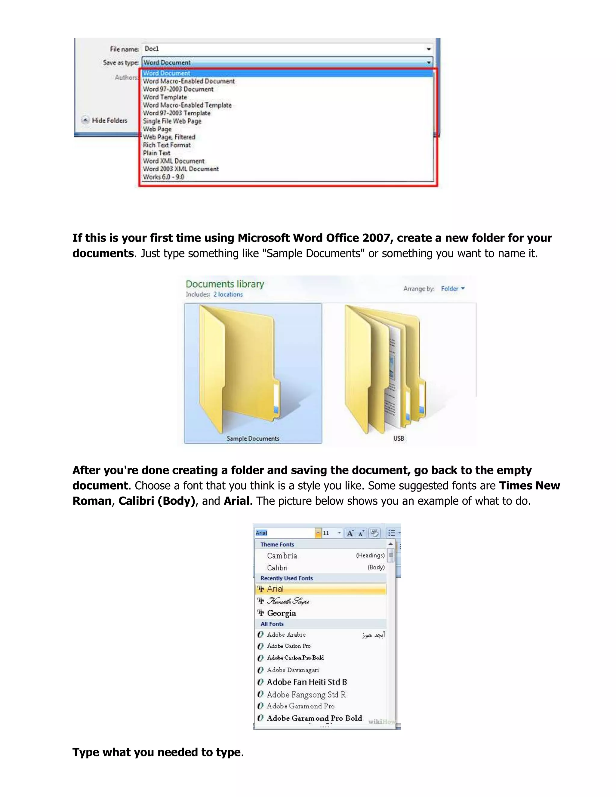 If this is your first time using Microsoft Word Office 2007, create a new folder for your
documents. Just type something like "Sample Documents" or something you want to name it.
After you're done creating a folder and saving the document, go back to the empty
document. Choose a font that you think is a style you like. Some suggested fonts are Times New
Roman, Calibri (Body), and Arial. The picture below shows you an example of what to do.
Type what you needed to type.
 