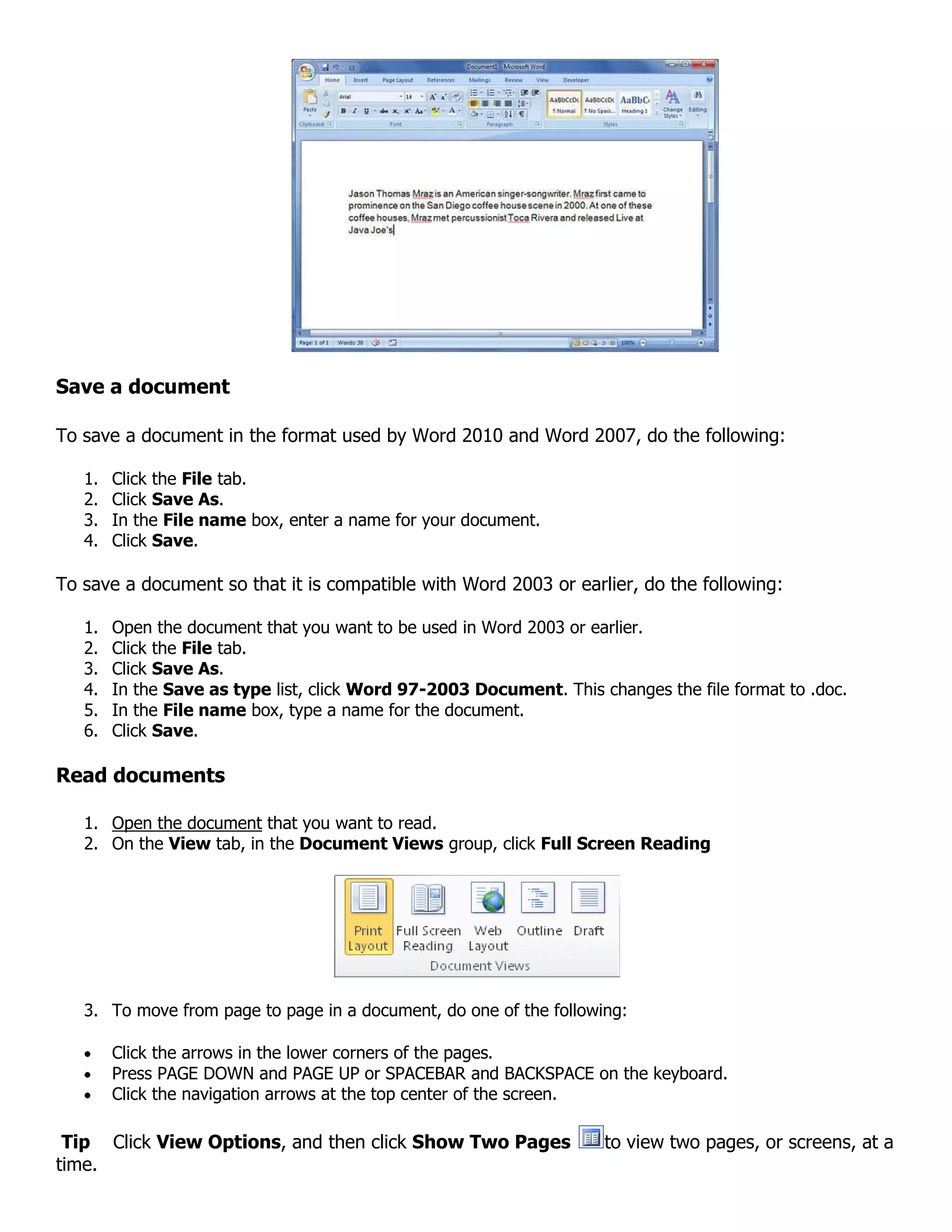 Save a document
To save a document in the format used by Word 2010 and Word 2007, do the following:
1. Click the File tab.
2. Click Save As.
3. In the File name box, enter a name for your document.
4. Click Save.
To save a document so that it is compatible with Word 2003 or earlier, do the following:
1. Open the document that you want to be used in Word 2003 or earlier.
2. Click the File tab.
3. Click Save As.
4. In the Save as type list, click Word 97-2003 Document. This changes the file format to .doc.
5. In the File name box, type a name for the document.
6. Click Save.
Read documents
1. Open the document that you want to read.
2. On the View tab, in the Document Views group, click Full Screen Reading
3. To move from page to page in a document, do one of the following:
Click the arrows in the lower corners of the pages.
Press PAGE DOWN and PAGE UP or SPACEBAR and BACKSPACE on the keyboard.
Click the navigation arrows at the top center of the screen.
Tip Click View Options, and then click Show Two Pages to view two pages, or screens, at a
time.
 