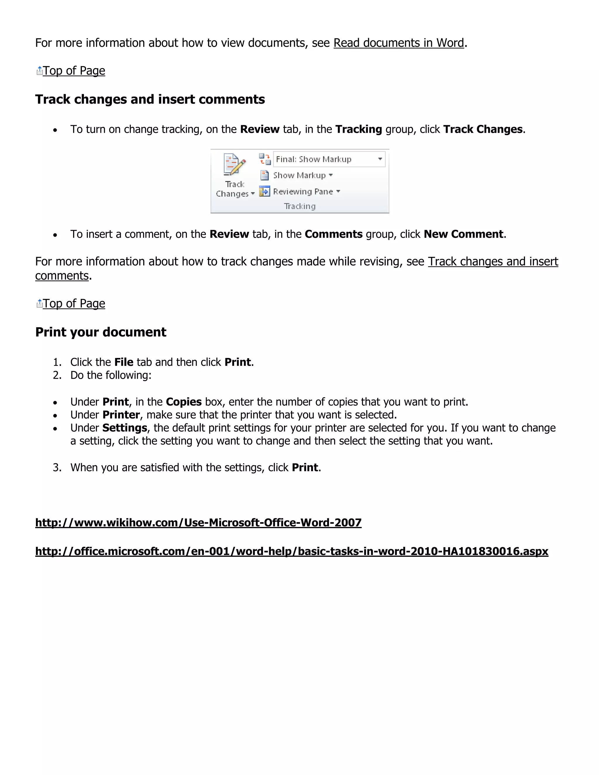 For more information about how to view documents, see Read documents in Word.
Top of Page
Track changes and insert comments
To turn on change tracking, on the Review tab, in the Tracking group, click Track Changes.
To insert a comment, on the Review tab, in the Comments group, click New Comment.
For more information about how to track changes made while revising, see Track changes and insert
comments.
Top of Page
Print your document
1. Click the File tab and then click Print.
2. Do the following:
Under Print, in the Copies box, enter the number of copies that you want to print.
Under Printer, make sure that the printer that you want is selected.
Under Settings, the default print settings for your printer are selected for you. If you want to change
a setting, click the setting you want to change and then select the setting that you want.
3. When you are satisfied with the settings, click Print.
http://www.wikihow.com/Use-Microsoft-Office-Word-2007
http://office.microsoft.com/en-001/word-help/basic-tasks-in-word-2010-HA101830016.aspx
 
