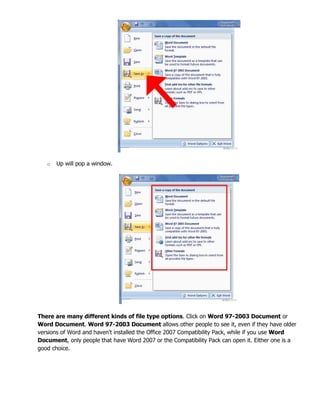 o Up will pop a window.
There are many different kinds of file type options. Click on Word 97-2003 Document or
Word Document. Word 97-2003 Document allows other people to see it, even if they have older
versions of Word and haven't installed the Office 2007 Compatibility Pack, while if you use Word
Document, only people that have Word 2007 or the Compatibility Pack can open it. Either one is a
good choice.
 