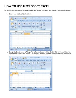 HOW TO USE MICROSOFT EXCEL
We are going to build a small budget worksheet. We will sort the budget data, format it, and page preview it.
1. Open a new Excel workbook (below).
2. Change the Sheet1 name to "Budget" to reflect what we are doing. Double-click on the worksheet tab
where it says "Sheet1" and rename it to "Budget". Press the Enter key when you are done renaming it.
 