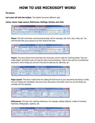 HOW TO USE MICROSOFT WORD
The Basics
Let's start off with the toolbar. The toolbar has seven different tabs.
Home, Insert, Page Layout, References, Mailings, Review, and View.
Home: This tab is the basic word processing tools, like for example, size, font, color, style, etc. You
will find that that you're going to go here most of the time.
Insert: This tab contains more tools than the Home tab, and it's really for inserting things. They are
really helpful, and they're just not used for basic word processing. They're also used for a professional
document. Some things you can do in this tab are add clip art, add links, etc.
Page Layout: This tab is mostly there for adding the final touch to your document and fixing it a little.
You can change the orientation, the size of your document, and pretty much you can do things you
normally can't do basically.
References: This tab is for inserting references. For example, adding citations, a table of contents,
footnotes, bibliography, captions, etc.
 