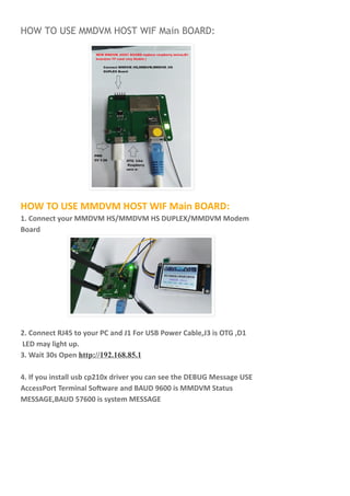 HOW TO USE MMDVM HOST WIF Main BOARD:
HOW TO USE MMDVM HOST WIF Main BOARD:
1. Connect your MMDVM HS/MMDVM HS DUPLEX/MMDVM Modem
Board
2. Connect RJ45 to your PC and J1 For USB Power Cable,J3 is OTG ,D1
LED may light up.
3. Wait 30s Open http://192.168.85.1
4. If you install usb cp210x driver you can see the DEBUG Message USE
AccessPort Terminal So ware and BAUD 9600 is MMDVM Status
MESSAGE,BAUD 57600 is system MESSAGE
 