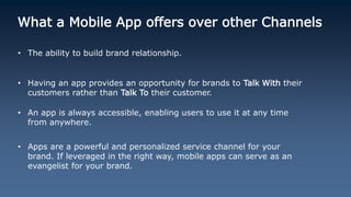 What a Mobile App offers over other Channels
• The ability to build brand relationship.
• Having an app provides an opportunity for brands to Talk With their
customers rather than Talk To their customer.
• An app is always accessible, enabling users to use it at any time
from anywhere.
• Apps are a powerful and personalized service channel for your
brand. If leveraged in the right way, mobile apps can serve as an
evangelist for your brand.
 