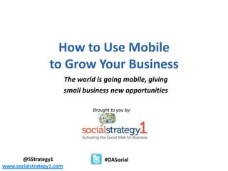 How to Use Mobile
                             to Grow Your Business
                                      The world is going mobile, giving
                                      small business new opportunities

                                                        Brought to you by:




       @SStrategy1                                                   #OASocial
       - the social media resource for small business and entrepreneurs
www.socialstrategy1.com
 