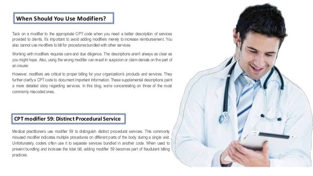 When Should You Use Modifiers?
Tack on a modifier to the appropriate CPT code when you need a better description of services
provided to clients. It’s important to avoid adding modifiers merely to increase reimbursement. You
also cannot use modifiers to bill for procedures bundled with other services.
Working with modifiers requires care and due diligence. The descriptions aren’t always as clear as
you might hope. Also, using the wrong modifier can result in suspicion or claim denials on the part of
an insurer.
However, modifiers are critical to proper billing for your organization’s products and services. They
further clarify a CPT code to document important information. These supplemental descriptions paint
a more detailed story regarding services. In this blog, we’re concentrating on three of the most
commonly miscoded ones.
CPT modifier 59: Distinct Procedural Service
Medical practitioners use modifier 59 to distinguish distinct procedural services. This commonly
misused modifier indicates multiple procedures on different parts of the body during a single visit.
Unfortunately, coders often use it to separate services bundled in another code. When used to
prevent bundling and increase the total bill, adding modifier 59 becomes part of fraudulent billing
practices.
 