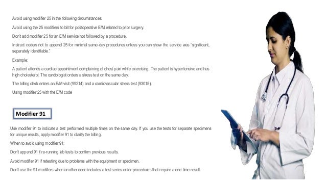 Avoid using modifier 25 in the following circumstances:
Avoid using the 25 modifiers to bill for postoperative E/M related to prior surgery.
Don’t add modifier 25 for an E/M service not followed by a procedure.
Instruct coders not to append 25 for minimal same-day procedures unless you can show the service was “significant,
separately identifiable.”
Example:
A patient attends a cardiac appointment complaining of chest pain while exercising. The patient is hypertensive and has
high cholesterol. The cardiologist orders a stress test on the same day.
The billing clerk enters an E/M visit (99214) and a cardiovascular stress test (93015).
Using modifier 25 with the E/M code
Modifier 91
Use modifier 91 to indicate a test performed multiple times on the same day. If you use the tests for separate specimens
for unique results, apply modifier 91 to clarify the billing.
When to avoid using modifier 91:
Don’t append 91 if re-running lab tests to confirm previous results.
Avoid modifier 91 if retesting due to problems with the equipment or specimen.
Don’t use the 91 modifiers when another code includes a test series or for procedures that require a one-time result.
 