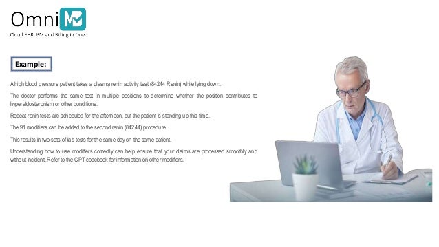 Ahigh blood pressure patient takes a plasma renin activity test (84244 Renin) while lying down.
The doctor performs the same test in multiple positions to determine whether the position contributes to
hyperaldosteronism or other conditions.
Repeat renin tests are scheduled for the afternoon, but the patient is standing up this time.
The 91 modifiers can be added to the second renin (84244) procedure.
This results in two sets of lab tests for the same day on the same patient.
Understanding how to use modifiers correctly can help ensure that your claims are processed smoothly and
without incident. Refer to the CPT codebook for information on other modifiers.
Example:
 
