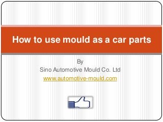 By
Sino Automotive Mould Co. Ltd
www.automotive-mould.com
How to use mould as a car parts
 