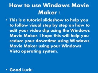 How to use Windows Movie
          Maker !
• This is a tutorial slideshow to help you
  to follow visual step by step on how to
  edit your video clip using the Windows
  Movie Maker. I hope this will help you
  reduce your downtime using Windows
  Movie Maker using your Windows
  Vista operating system.



• Good Luck!
 