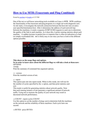 How to Use MTR (Traceroute and Ping Combined)
Posted by purehate in Insights at 5:57 PM

One of the not so well know networking tools available on Linux is MTR. MTR combines
the functionality of the traceroute and ping programs in a single net-work diagnostic tool.
As mtr starts, it investigates the network connection between the host mtr runs on and a
user-specified destination host. After it determines the address of each network hop
between the machines, it sends a sequence ICMP ECHO requests to each one to determine
the quality of the link to each machine. As it does this, it prints running statistics about each
machine. A sudden increase in packet-loss or response time is often an indication of a bad
(or simply overloaded) link. mtr is fairly easy to use once you have a look at the different
options possible:




This shows us the usage flags and options.
So in order to know more about the different flags we will take a look at them now:
OPTIONS
-h help
Print the summary of command line argument options.

-v –version
Print the installed version of mtr.

-r –report
This option puts mtr into report mode. When in this mode, mtr will run for
the number of cycles specified by the -c option, and then print statistics and
exit.
This mode is useful for generating statistics about network quality. Note
that each running instance of mtr generates a significant amount of network
traffic. Using mtr to measure the quality of your network may result in
decreased network performance.

-c COUNT –report-cycles COUNT
Use this option to set the number of pings sent to determine both the machines
on the network and the reliability of those machines. Each cycle lasts one
second.

-s BYTES –psize BYTES
 