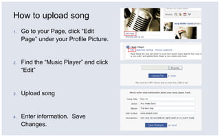 How to upload song Go to your Page, click “Edit Page” under your Profile Picture. Find the “Music Player” and click “Edit” Upload song Enter information.  Save Changes. 