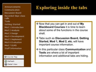 It is important that at the start of your class, you tab in and out of each button so that you can familiarize yourself with the way the instructor has set up the class. For instance, some courses have a button for group pages. Each of these have group pages under a different tab, probably under Communication.Moving around in BlackboardWhen you log into the BGSU website the Blackboard tab will be white like it is above.