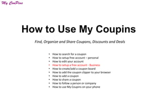 How to Use My Coupins
Find, Organize and Share Coupons, Discounts and Deals
•
•
•
•
•
•
•
•
•
•

How to search for a coupon
How to setup free account – personal
How to edit your account
How to setup a free account - Business
How to create/add a coupon board
How to add the coupon clipper to your browser
How to add a coupon
How to share a coupon
How to follow a person or company
How to use My Coupins on your phone

 