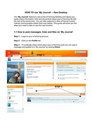 HOW TO use ‘My Journal’ – New Desktop

The ‘My Journal’ feature is new to the eTwinning Desktop and allows you
easily share information, links and documents about your eTwinning life with
the rest of the community. You can also respond to other eTwinner’s posts
making communication easier than ever before. This guide will show you the
steps you need to take to use this new function.


1.1 How to post messages, links and files on ‘My Journal’

Step 1 – Login to your eTwinning account

Step 2 – Click on the Profile tab

Step 3 – To publically share news about your eTwinning work you can type a
message and publish it in ‘My Journal’ by clicking Share



                            STEP 2




                                                 STEP 3
 