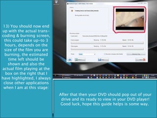 13) You should now end up with the actual trans-coding & burning screen, this could take up-to 3 hours, depends on the size of the film you are burning, the estimated time left should be shown and also the actual film playing at the box on the right that I have highlighted, I always close other applications when I am at this stage: After that then your DVD should pop out of your drive and its ready to view in your DVD player! Good luck, hope this guide helps is some way.  