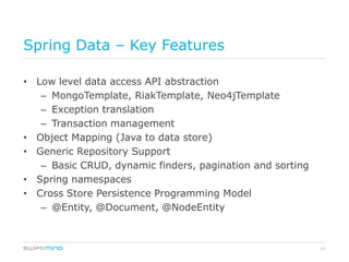 Spring Data – Key Features

• Low level data access API abstraction
   – MongoTemplate, RiakTemplate, Neo4jTemplate
   – Exception translation
   – Transaction management
• Object Mapping (Java to data store)
• Generic Repository Support
   – Basic CRUD, dynamic finders, pagination and sorting
• Spring namespaces
• Cross Store Persistence Programming Model
   – @Entity, @Document, @NodeEntity



                                                           12
 