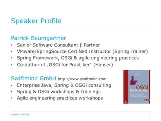 Speaker Profile

Patrick Baumgartner
•   Senior Software Consultant | Partner
•   VMware/SpringSource Certified Instructor (Spring Trainer)
•   Spring Framework, OSGi & agile engineering practices
•   Co-author of „OSGi für Praktiker“ (Hanser)


Swiftmind GmbH http://www.swiftmind.com
• Enterprise Java, Spring & OSGi consulting
• Spring & OSGi workshops & trainings
• Agile engineering practices workshops


                                                                3
 