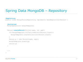 Spring Data MongoDB – Repository

@Repository
public class MongoPersonRepository implements BaseRepository<Person> {


    @Autowired
    MongoOperations mongoTemplate;


    Person createPerson(String name, int age){
        if(!mongoTemplate.collectionExists(Person.class)){
            mongoTemplate.createCollection(Person.class);
        }
        Person p = new Person(name, age);
        mongoTemplate.insert(p)
        return p;
    }


    ...
}



                                                                         17
 