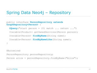 Spring Data Neo4j – Repository

public interface PersonRepository extends
GraphRepository<Person> {
    @Query("start person = {0} match ... return ...")
    Iterable<Product> getOwnedServices(Person person);
    Iterable<Person> findByName(String name);
    Iterable<Person> findByNameLike(String name);
}


@Autowired
PersonRepository personRepository;
Person alice = personRepository.findByName("Alice");



                                                         24
 