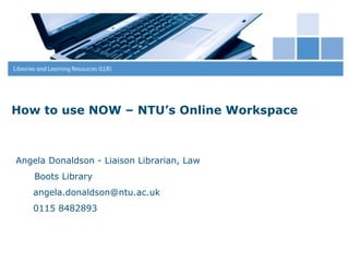 How to use NOW – NTU’s Online Workspace



Angela Donaldson - Liaison Librarian, Law
    Boots Library
   angela.donaldson@ntu.ac.uk
   0115 8482893
 
