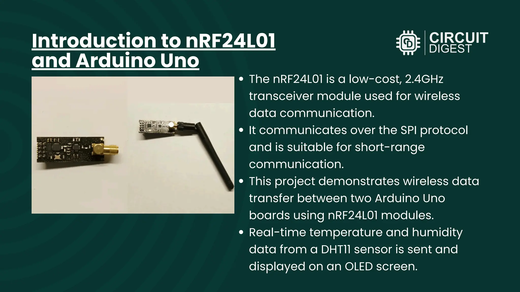 The nRF24L01 is a low-cost, 2.4GHz transceiver module used for wireless data communication. It communicates over the SPI protocol and is suitable for short-range communication. This project demonstrates wireless data transfer between two Arduino Uno boards using nRF24L01 modules. Real-time temperature and humidity data from a DHT11 sensor is sent and displayed on an OLED screen. Introduction to nRF24L01 and Arduino Uno 