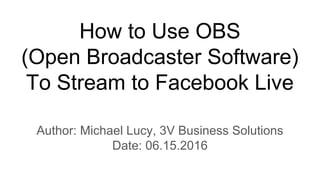 How to Use OBS
(Open Broadcaster Software)
To Stream to Facebook Live
Author: Michael Lucy, 3V Business Solutions
Date: 06.15.2016
 