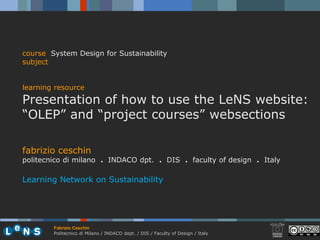 course System Design for Sustainability
subject


learning resource
Presentation of how to use the LeNS website:
“OLEP” and “project courses” websections

fabrizio ceschin
politecnico di milano . INDACO dpt. . DIS . faculty of design . Italy

Learning Network on Sustainability




        Fabrizio Ceschin
        Politecnico di Milano / INDACO dept. / DIS / Faculty of Design / Italy
 
