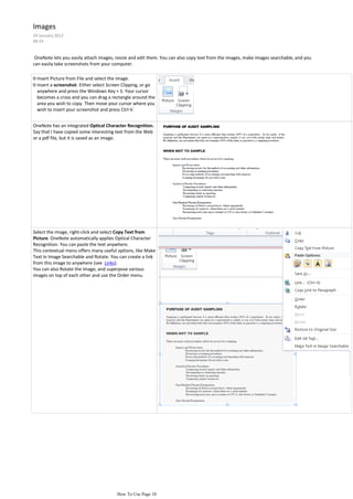 Images
24 January 2012
09:19


 OneNote lets you easily attach images, resize and edit them. You can also copy text from the images, make images searchable, and you
can easily take screenshots from your computer.

◊ Insert Picture from File and select the image.
◊ Insert a screenshot: Either select Screen Clipping, or go
  anywhere and press the Windows Key + S. Your cursor
  becomes a cross and you can drag a rectangle around the
  area you wish to copy. Then move your cursor where you
  wish to insert your screenshot and press Ctrl-V.


OneNote has an integrated Optical Character Recognition.
Say that I have copied some interesting text from the Web
or a pdf file, but it is saved as an image.




Select the image, right-click and select Copy Text from
Picture. OneNote automatically applies Optical Character
Recognition. You can paste the text anywhere.
This contextual menu offers many useful options, like Make
Text in Image Searchable and Rotate. You can create a link
from this image to anywhere (see Links).
You can also Rotate the Image, and superpose various
images on top of each other and use the Order menu.




                                        How To Use Page 10
 