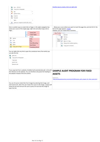 Copy Link to Paragraph....                                                     words of that paragraph will be copied with the link:
                                                                               Another way to create a link is to right click




Here is another way to create links to Pages: in the rights navigation bar,    ... Move your cursor where you want to insert the page link, and click Ctrl-V: the
move your cursor of the target page, right click and select Copy Link to       link to the page appears: Images
Page....                                                                       Likewise, you can create links to sections:




You can right-click any link to open the contextual menu from which you
can edit the link.




If you copy text from a website, OneWord will automatically add a link with
the reference to the website. You can therefore only paste the heading to      SAMPLE AUDIT PROGRAM FOR FIXED
the website instead of the full content.
                                                                               ASSETS
                                                                               Pasted from
                                                                               <http://worldacademyonline.com/article/15/299/sample_audit_program_for_fixed_assets.html>


You can of course create links from Images by selecting that image, and
click Insert>Link. when the user moves the cursor to the image, a popup will
show the link and instructs the user to press Ctrl and click the image to
open the link.




                                          How To Use Page 12
 