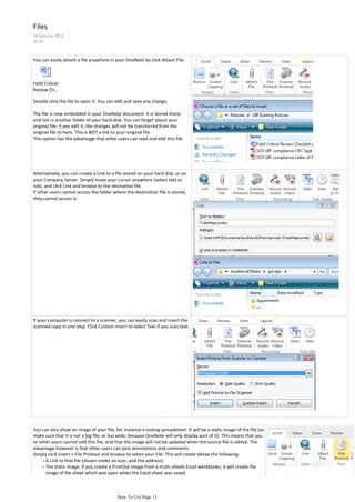Files
24 January 2012
10:12



You can easily attach a file anywhere in your OneNote by click Attach File.



Field Critical
Review Ch...

Double click the file to open it. You can edit and save any change.

The file is now embedded in your OneNote document. It is stored there,
and not in another folder of your hard-disk. You can forget about your
original file: if you edit it, the changes will not be transferred from the
original file to here. This is NOT a link to your original file.
This option has the advantage that other users can read and edit this file.




Alternatively, you can create a Link to a file stored on your hard disk, or on
your Company Server. Simply move your cursor anywhere (select text or
not), and click Link and browse to the desination file.
If other users cannot access the folder where the destination file is stored,
they cannot access it.




If your computer is connect to a scanner, you can easily scan and insert the
scanned copy in one step. Click Custom Insert to select Text if you scan text.




You can also show an image of your file, for instance a testing spreadsheet. It will be a static image of the file (so
make sure that it is not a big file, or too wide, because OneNote will only display part of it). This means that you
or other users cannot edit this file, and that the image will not be updated when the source file is edited. The
advantage however is that other users can post annotations and comments.
Simply click Insert > File Printout and browse to select your File. This will create below the following:
     - A Link to that file (shown under an icon, and the address).
     - The static image. If you create a PrintOut image from a multi-sheets Excel workbooks, it will create the
       image of the sheet which was open when the Excel sheet was saved.
Below an example of a Suppliers Analysis:


                                           How To Use Page 13
 