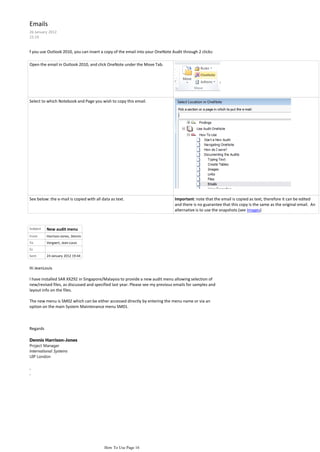 Emails
26 January 2012
22:19


f you use Outlook 2010, you can insert a copy of the email into your OneNote Audit through 2 clicks:

Open the email in Outlook 2010, and click OneNote under the Move Tab.




Select to which Notebook and Page you wish to copy this email.




See below: the e-mail is copied with all data as text.                         Important: note that the email is copied as text, therefore it can be edited
                                                                               and there is no guarantee that this copy is the same as the original email. An
                                                                               alternative is to use the snapshots (see Images)



Subject   New audit menu
From      Harrison-Jones, Dennis
To        Vergaert, Jean-Louis
Cc
Sent      24 January 2012 19:44


Hi JeanLouis

I have installed SAR XX292 in Singapore/Malaysia to provide a new audit menu allowing selection of
new/revised files, as discussed and specified last year. Please see my previous emails for samples and
layout info on the files.

The new menu is SM02 which can be either accessed directly by entering the menu name or via an
option on the main System Maintenance menu SM01.



Regards

Dennis Harrison-Jones
Project Manager
International Systems
UIP London




                                          How To Use Page 16
 