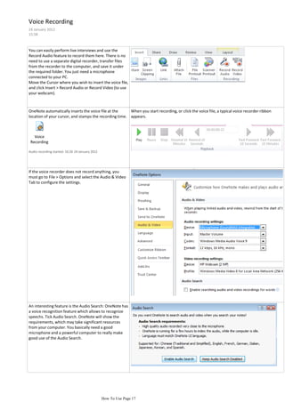 Voice Recording
24 January 2012
15:58



You can easily perform live interviews and use the
Record Audio feature to record them here. There is no
need to use a separate digital recorder, transfer files
from the recorder to the computer, and save it under
the required folder. You just need a microphone
connected to your PC.
Move the Cursor where you wish to insert the voice file,
and click Insert > Record Audio or Record Video (to use
your webcam).



OneNote automatically inserts the voice file at the     When you start recording, or click the voice file, a typical voice recorder ribbon
location of your cursor, and stamps the recording time. appears.



   Voice
 Recording

Audio recording started: 16:26 24 January 2012




If the voice recorder does not record anything, you
must go to File > Options and select the Audio & Video
Tab to configure the settings.




An interesting feature is the Audio Search: OneNote has
a voice recognition feature which allows to recognize
speechs. Tick Audio Search. OneNote will show the
requirements, which may take significant resources
from your computer. You basically need a good
microphone and a powerful computer to really make
good use of the Audio Search.




                                                 How To Use Page 17
 