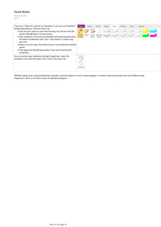 Hand Notes
24 January 2012
16:35



If you use a Tablet PC, and you run Windows 7, you can use OneNote's
handwriting features. Click the Draw Tab.
     ◊ Click any pen colour to start hand-writing. You will see that the
       button Select&Type is no more active.
     ◊ Click anywhere in the text and OneNote will automatically select
       the whole handwritten text. Click "Lasso Select" to select only
       part of it.
     ◊ Select an Eraser type: the Stroke Eraser is very effective to delete
       words.
     ◊ Click again the Select&Type button if you have finished with
       handnotes.
You can convert your handnote writing to typed text: select the
handnotes, and click the button Ink to Text in the Draw Tab.




Whether taking notes using handwriting is actually a practical option or more a useless gadget is a matter of personal prefer ence, but OneNote easily
integrates it: there is no need to open an additional program.




                                           How To Use Page 18
 
