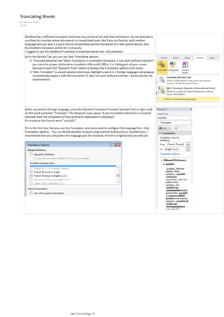 Translating Words
25 January 2012
10:33



    OneNote has 2 different translator which are very practical but with their limitations. Do not attempt to
    use them to translate whole documents or complicated texts. But if you are familiar with another
    language and just wish a a quick tool to immediately see the translation of a few specific words, then
    the OneNote translator will do the trick easily.
    I suggest to use the OneWord Translator to translate words only, not sentences.
    Go to the Review Tab: you can see both Translating options:
        ◊ "Translate Selected Text"(Main Translator) is a complete dictionary. It can work without internet if
          you have the proper dictionairies installed in Microsoft Office. It is hiding part of your screen
          because it open the "Research Pane" where it displays the translation options and results.
        ◊ "Mini Translator" is a quick solution where you highlight a word in a foreign language and a popup
          automatically appears with the translation. It does not work without internet. I personally do not
          recommend it.




    Select any word in foreign language, and select Review>Translate>Translate Selected Text or right -click
    on the word and select "Translate". The Research pane opens. If your translation dictionary is properly
    selected, then the translation of that word with explanation is displayed.
    For instance, the French word " sociétés":

    If it is the first time that you use this Translator, you many need to configure the language first. Click
    Translation options... You can decide whether to work using internet dictionaries or installed ones. I
    recommend that you only select the language pair (for instance, French to English) that you will use:




                                          How To Use Page 19
 