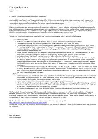 Executive Summary
26 January 2012
22:45


Is OneNote a good solution for documenting our audit work?

OneNote 2010 is a software free of charge with Windows Office 2010, together with Excel and Word. Many people are simply unaware of its
existence, or have no time to give it a try. They ignore that OneNote is actually a superb software to document projects (and audit work). OneNote
2010 is a great improvement compared to the 2007 version, and justifies the Office upgrade.

I have reviewed OneNote and experimented it on a few audit work and projects. If you are still using a combination of glorified spreadsheets for
your audit programs, and filing supporting documents and testing spreadsheets in folders, then read this Manual and you will surely be fascinated
by how OneNote can improve your audit life. If you are using an old-fashioned audit documentation software, you will wonder why it is so
expensive and complicated to use. OneNote is really the best in simplicity that Microsoft was able to throw.

This does not mean that OneNote is the magic bullet. After experimentation on a few audits, I can confirm the following:

   - Likes with OneNote 2010:
        ○ OneNote is free of charge, bundled with Windows Office full version, and does not need additional installation.
        ○ It is totally intuitive thanks to a simplified menu which only shows the essential (much easier than Words).
        ○ It integrates all types of multi-media: record voice interviews or webcams, take snapshots of your computer screen, attach images,
            files or emails, taking handnote on your notepad (or Windows 7 smartphone or I -Phone), create links to other pages, refer to your
            emails, scan pages and easily translate words from foreign languages. You do all this in one or 2 clicks, without having to o pen
            additional software and transferring files.
        ○ You can store and edit from within your OneNote all the relating Excel spreadsheets or other files. Therefore, one single One Note
            document can include all the supporting documents (images, emails, spreadsheets, or any other files) of your audit.
        ○ Auditors can also use Tags to easily review what remains To Do, or Questions to Ask or Important Issues.
        ○ OneNote is a "cloud" application, and you can easily share your audit documents among the audit team on the free Windows SkyD rive
            (25 GB space). There is no need for heavy configuration, complicated synchronization, or server installation. You can even wo rk on
            audit documents from a browser, therefore using any smartphone or other PC. It has its limits however, which I describe at le ngth in
            this Manual. The other option is to ask your IT department to store the documents on a shared server, which is not too diffic ult (and
            more secure).
        ○ As a conclusion, there are more sophosticated audit software on the market of course, but OneNote is totally free and requir es almost
            no training (this Manual should suffice). I definitively recommend OneNote for small audit departments, and you will love it if you are
            adept of multi-media, are on the move and using Tablet PCs or handphones. If you trust "the cloud", you will be mesmerized by how
            easy it is to share audits between your team..
   - Dislikes:
        ○ It is not very secure: you cannot easily define access restrictions to a OneNote file; you can set up passwords, but only for sections of a
            document and (strangely enough) not for a whole OneNote file. You can set access restrictions on the server through Windows, but
            the process is not user friendly or easy to update in case of staff turnover.
        ○ You can create audit templates (standard audit programs), but the process is a bit complicated.
        ○ It does not feature fields or summarized views: a good audit application should show a summary view of all the audit steps w ith: the
            staff interviewed, what remains to do, the summary of the audit work and audit testing performed, the completion of your audi t, etc.
            On that aspect, OneNote can certainly not compete with LotusNotes.
        ○ As a conclusion, OneNote is not well suited for medium or large audit departments, especially if you store confidential data.

This Manual will show you how easily (and fun) you can use OneNote to document your audit work. After a short introduction on Navigating
OneNote, it will explain how to use all the documentation features: typing, tables, images, links, files, emails, voice recording, hand notes,
translating, using Tags, search and documenting Audit Findings). It will then explain how to work in a Team, and use Windows SkyDrive. Finally, it
will advise you on how to create Template Audit Programs, and how the Auditors can use them.

PS: if you found this Manual interesting, please leave a recommendation on my LinkedIn profile
http://uk.linkedin.com/pub/jean-louis-vergaert/2/247/71 Edit
You can keep it short, like "Very interesting introduction on how to use OneNote for the audits". I would greatly appreciate it and keep you posted
for any update.




Best audit wishes,
Jean-Louis Vergaert




                                         How To Use Page 2
 