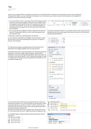 Tags
25 January 2012
09:55


Tags are a very important feature to organize your work. You can easily define what is important, the last questions to ask, to whom, and then go
through that list. While you or your team keep on working on one or more audits, you can easily review the outstanding items, and highlight the
important items which can become a Finding.

  Let us start with the "To Do": you do part of your Audit Testing, and some
  exceptions are pending investigation. Move the cursor anywhere inside
  the paragraph summarizing the testing or the exceptions, and select the
  To Do Tag in the Home Tab. As you can see, a small tickbox appears at
  the beginning of the paragraph. You can tick it when the To Do task has
  been completed.
  Let us assume that this paragraph includes an important item which can       If you wish to remove the Tag, this is very simple: select the same Tag, you will see it
  become a Finding. Again, with your cursor inside the paragraph, select       disappearing from the same paragraph. Alternatively, move your cursor behing the
  the "Important" Tag.                                                         Tag and press the Delete key.
  Obviously, another very useful paragraph is the Question.
As your audit work notebook becomes bigger and more complex, at some
point you wish to see all the outstanding To Do, Questions or Important
Features. Click Find Tags:




The Tags Summary appears: grouped by type of Tag ("Tag name"), the
beginning of every tagged paragraph. Click any Tag to go there.

The default Search panel is quite a good option. You may wish to group tags
differently, or seach only a page or group of pages or alternatively all
Notebooks. If you insert new Tags while keeping the Tag Summary open, do
not forget to click "Refresh Results". Click "Create Summary Page" to create
a new page with all the Tags (convenient especially for the Questions | you
can delete that page later).




You can also keep track of the Questions tags by the person to whom you
would ask this question. This is very useful when you do interviews, and the
interviewee tells you to "ask Mr X" or "Miss Y" or "Mr Z". At the end, you
will end up with a few dozens questions and it will be helpful to go to Mr X
with all the questions relating to him.
OneNote has already two such pre-configured Tags: "Discuss with <Person
A>" and "Discuss with <Person B>". Right click and select "Modify this Tag".

In the Modify Tag box, change the Display name by entering the name of
that person.
The Tag is now changed:




                                         How To Use Page 20
 