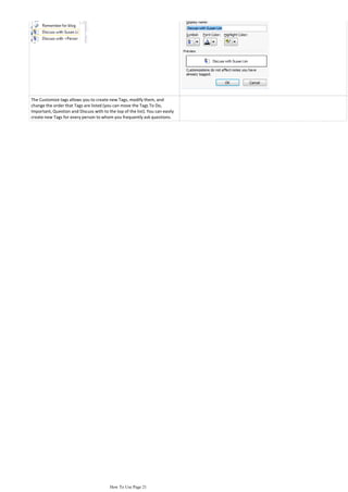 The Customize tags allows you to create new Tags, modify them, and
change the order that Tags are listed (you can move the Tags To Do,
Important, Question and Discuss with to the top of the list). You can easily
create new Tags for every person to whom you frequently ask questions.




                                         How To Use Page 21
 
