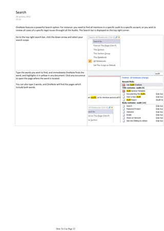 Search
26 January 2012
23:32


OneNote features a powerful Search option. For instance: you need to find all mentions in a specific audit to a specific account, or you wish to
review all cases of a specific legal issues throught all the Audits. The Search bar is displayed on the top right corner.

Go to the top right search bar, click the down arrow and select your
search scope.




Type the words you wish to find, and immediately OneNote finds the
word, and highlights it in yellow in any document. Click any occurence
to open the page where the word is located.

You can also type 2 words, and OneNote will find the pages which
include both words.




                                         How To Use Page 22
 