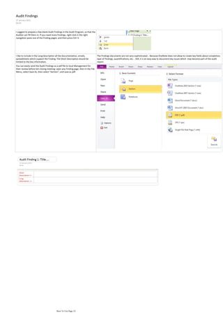 Audit Findings
27 January 2012
00:43



I suggest to prepare a few blank Audit Findings in the Audit Program, so that the
Auditor can fill them in. If you need more Findings, right click in the right
navigation pane one of the Finding pages, and then press Ctrl-V.




I like to include in the Long Description all the documentation, emails,            The Findings documents are not very sophisticated... Because OneNote does not allow to create key fields about completion,
spreadsheets which support the Finding. The Short Description should be             type of Findings, quantifications, etc... Still, it is an easy way to document key issues which may become part of the audit
limited to the key information.                                                     report.
You can easily send the Audit Findings as a pdf file to local Management for
their review before teh closing meeting: open any Finding page, then in the File
Menu, select Save As, then select "Section", and save as pdf.




                                         How To Use Page 23
 