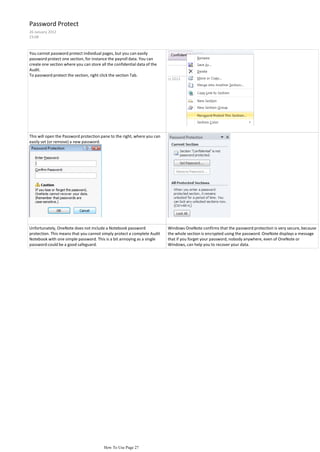 Password Protect
26 January 2012
23:08



You cannot password protect individual pages, but you can easily
password protect one section, for instance the payroll data. You can
create one section where you can store all the confidential data of the
Audit.
To password protect the section, right click the section Tab.




This will open the Password protection pane to the right, where you can
easily set (or remove) a new password.




Unfortunately, OneNote does not include a Notebook password               Windows OneNote confirms that the password protection is very secure, because
protection. This means that you cannot simply protect a complete Audit    the whole section is encrypted using the password. OneNote displays a message
Notebook with one simple password. This is a bit annoying as a single     that if you forget your password, nobody anywhere, even of OneNote or
password could be a good safeguard.                                       Windows, can help you to recover your data.




                                         How To Use Page 27
 