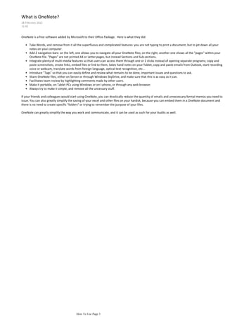 What is OneNote?
18 February 2012
11:42


OneNote is a free software added by Microsoft to their Office Package. Here is what they did:

   • Take Words, and remove from it all the superfluous and complicated features: you are not typing to print a document, but to jot down all your
     notes on your computer.
   • Add 2 navigation bars: on the left, one allows you to navigate all your OneNote files; on the right, another one shows all the "pages" within your
     OneNote file. "Pages" are not printed A4 or Letter pages, but instead Sections and Sub-sections.
   • Integrate plenty of multi-media features so that users can access them through one or 2 clicks instead of opening separate programs; copy and
     paste screenshots, create links, embed files or link to them, takes hand notes on your Tablet, copy and paste emails from Outlook, start recording
     voice or webcam, translate words from foreign language, optical text recognition, etc...
   • Introduce "Tags" so that you can easily define and review what remains to be done, important issues and questions to ask.
   • Share OneNote files, either on Server or through Windows SkyDrive, and make sure that this is as easy as it can.
   • Facilitates team review by highlighting comments made by other users.
   • Make it portable, on Tablet PCs using Windows or on I-phone, or through any web browser.
   • Always try to make it simple, and remove all the uncessary stuff.

If your friends and colleagues would start using OneNote, you can drastically reduce the quantity of emails and unnecessary formal memos you need to
issue. You can also greatly simplify the saving of your excel and other files on your hardisk, because you can embed them in a OneNote document and
there is no need to create specific "folders" or trying to remember the purpose of your files.

OneNote can greatly simplify the way you work and communicate, and it can be used as such for your Audits as well.




                                         How To Use Page 3
 