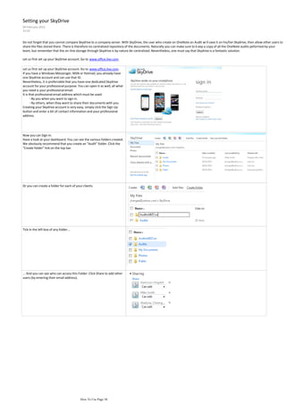 Setting your SkyDrive
09 February 2012
23:55


Do not forget that you cannot compare Skydrive to a company server. With SkyDrive, the user who create on OneNote an Audit wi ll save it on his/her Skydrive, then allow other users to
share the files stored there. There is therefore no centralized repository of the documents. Naturally you can make sure to k eep a copy of all the OneNote audits peformed by your
team, but remember that the on-line storage through Skydrive is by nature de-centralized. Nevertheless, one must say that Skydrive is a fantastic solution.

Let us first set up your SkyDrive account. Go to www.office.live.com.

Let us first set up your SkyDrive account. Go to www.office.live.com.
If you have a Windows Messenger, MSN or Hotmail, you already have
one Skydrive account and can use that ID.
Nevertheless, it is preferrable that you have one dedicated Skydrive
account for your professional purpose. You can open it as well, all what
you need is your professional email.
It is that professional email address which must be used:
       - By you when you want to sign in.
       - By others, when they want to share their documents with you.
Creating your Skydrive account is very easy, simply click the Sign Up
button and enter a bit of contact information and your professional
address.




Now you can Sign In.
Have a look at your dashboard. You can see the various folders created.
We obviously recommend that you create an "Audit" folder. Click the
"Create folder" link on the top bar.




Or you can create a folder for each of your clients.




Tick in the left box of any folder...




... And you can see who can access this Folder. Click Share to add other
users (by entering their email address).




                                          How To Use Page 30
 