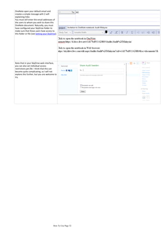 OneNote open your default email and
creates a simple message with 2 self-
explaining links:
You must still enter the email addresses of
the users to whom you wish to share this
OneNote document. Naturally, you must
have configured your SkyDrive folder to
make sure that those users have access to
this folder or file (see Setting your SkyDrive).




Note that in your SkyDrive web interface,
you can also set individual access
restrictions per file. I think that this can
become quite complicating, so I will not
explore this further, but you are welcome to
try.




                                            How To Use Page 32
 