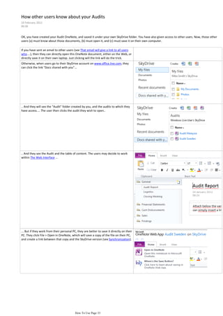 How other users know about your Audits
10 February 2012
00:30


OK, you have created your Audit OneNote, and saved it under your own SkyDrive folder. You have also given access to other users. Now, those other
users (a) must know about those documents, (b) must open it, and (c) must save it on their own computer.

If you have sent an email to other users (see That email will give a link to all users
who....), then they can directly open this OneNote document, either on the Web, or
directly save it on their own laptop. Just clicking will the link will do the trick.
Otherwise, when users go to their SkyDrive account on www.office.live.com, they
can click the link "Docs shared with you"...




.. And they will see the "Audit" folder created by you, and the audits to which they
have access.... The user then clicks the audit they wish to open..




.. And they see the Audit and the table of content. The users may decide to work
within The Web Interface ...




... But if they work from their personal PC, they are better to save it directly on their
PC. They click File > Open in OneNote, which will save a copy of the file on their PC,
and create a link between that copy and the SkyDrive version (see Synchronization).




                                           How To Use Page 33
 