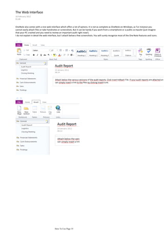 The Web Interface
10 February 2012
01:00


OneNote also comes with a nice web interface which offers a lot of options. It is not as complete as OneNote on Windows, as f or instance you
cannot easily attach files or take handnotes or screenshots. But it can be handy if you work from a smartphone or a public co mputer (just imagine
that your PC crashed and you need to review an important audit right now!).
I do not explain in detail the web interface, but I attach below a few screenshots. You will surely recognize most of the One Note features and icons.




                                         How To Use Page 35
 