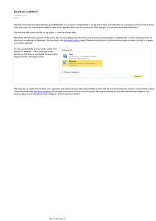 Share on Network
26 January 2012
20:55


The best solution for storing and sharing audit Notebooks is to ask your IT Department to set up one or more shared folders o n a company server (or even a virtual
one), then map it on the computers of your Team (and if possible, with internet connection). After that, you can store any au dit Notebook there.

The read and edit access must be set up by our IT Team on a folder basis.

Remember NOT to open and work on the server file. You must always work from the local version on your computer, so that OneNo te knows and keeps track of
which user is updating the Notebook. As described in the Windows Skydrive pages, OneNote has a fantastic synchronization engine to make sure that all changes
are properly updated.

To save your OneNote on your server, select File>
Share and "Network". There, enter the server
location or click Browse, and follow the instruction
of your IT Team to find your server.




The basic set-up, notification to other users by emails, how other users can open this OneNote on their own PC and synchronize the versions is very similar to what
I have described under Windows Skydrive and I strongly recommend that you read this section. Because the sharing on your dedicated Network depends very
much on what your IT Department will configure, I will not describe it further.




                                          How To Use Page 37
 