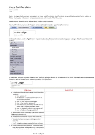 Create Audit Templates
26 January 2012
23:42


Before starting an Audit, you need to create one (or more) Audit Template(s). Audit Templates contain all the instructions for the auditors to
follow. You may also include some template spreadsheets, references to Policy files , etc...

Please read the remaining of the Manual before trying to create Templates.

You must first structure your Audit Programs across Sections (those are the upper Tabs). For instance:




Under each sections, create a Page for every important sub-section, for instance those are the Pages and Subpages of the Financial Statement
section:




In every page, you must document the audit work to do, the testing to perform, or the questions to ask during interviews. I like to create a simple
2 columns table as follows, for the Auditor to complete the right column:




                                         How To Use Page 38
 