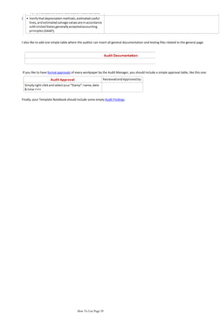 I also like to add one simple table where the auditor can insert all general documentation and testing files related to the general page.




If you like to have formal approvals of every workpaper by the Audit Manager, you should include a simple approval table, like this one:




Finally, your Template Notebook should include some empty Audit Findings.




                                         How To Use Page 39
 